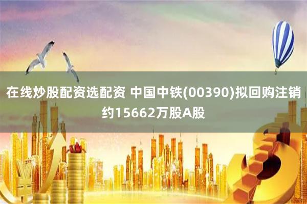 在线炒股配资选配资 中国中铁(00390)拟回购注销约15662万股A股