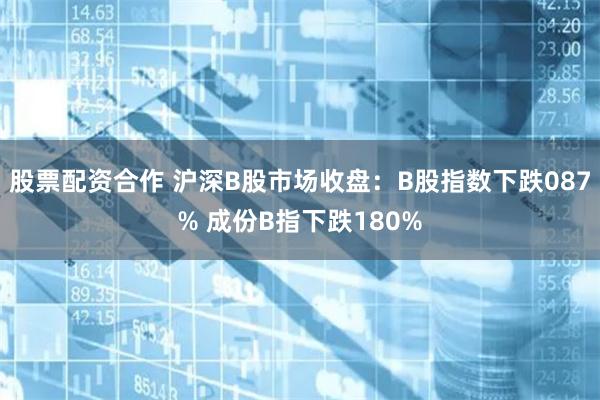 股票配资合作 沪深B股市场收盘：B股指数下跌087% 成份B指下跌180%