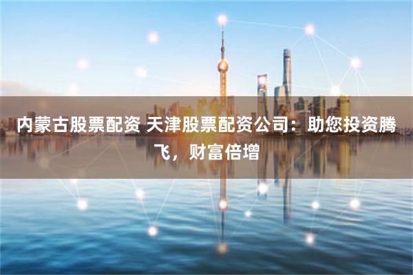 内蒙古股票配资 天津股票配资公司：助您投资腾飞，财富倍增