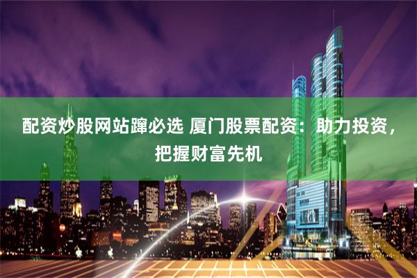 配资炒股网站蹿必选 厦门股票配资：助力投资，把握财富先机