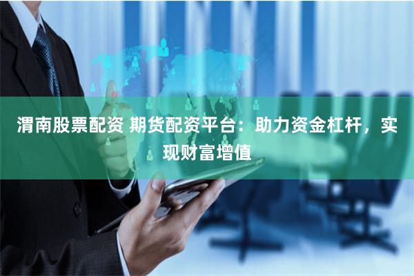 渭南股票配资 期货配资平台：助力资金杠杆，实现财富增值