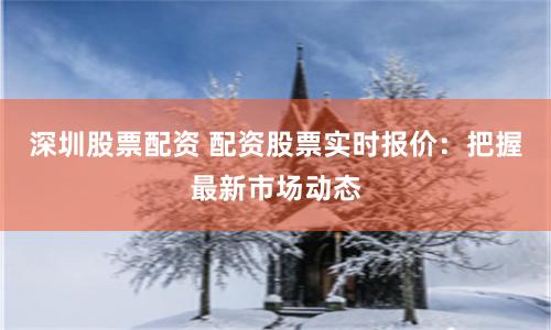 深圳股票配资 配资股票实时报价：把握最新市场动态