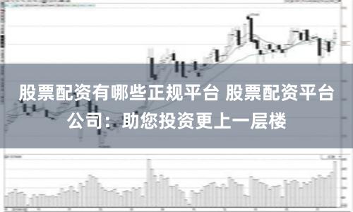 股票配资有哪些正规平台 股票配资平台公司：助您投资更上一层楼