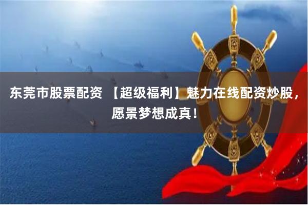 东莞市股票配资 【超级福利】魅力在线配资炒股，愿景梦想成真！