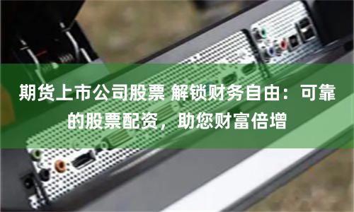 期货上市公司股票 解锁财务自由：可靠的股票配资，助您财富倍增