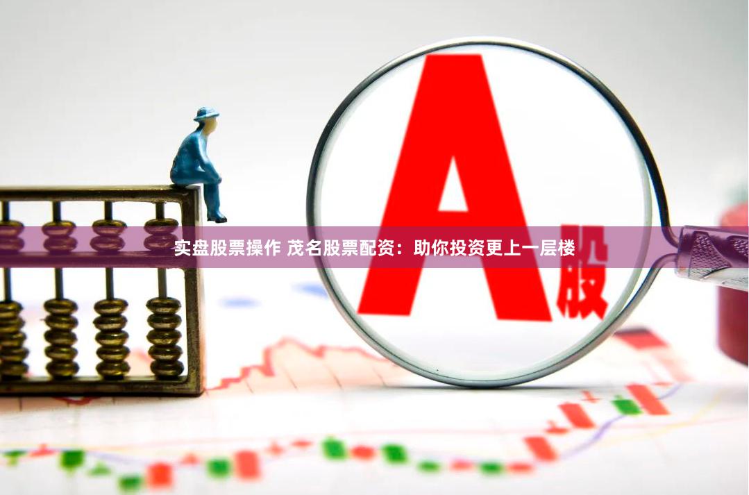 实盘股票操作 茂名股票配资：助你投资更上一层楼