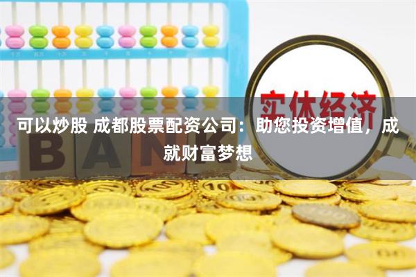 可以炒股 成都股票配资公司：助您投资增值，成就财富梦想