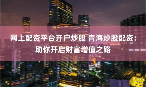 网上配资平台开户炒股 青海炒股配资：助你开启财富增值之路