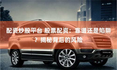 配资炒股平台 股票配资：靠谱还是陷阱？揭秘背后的风险