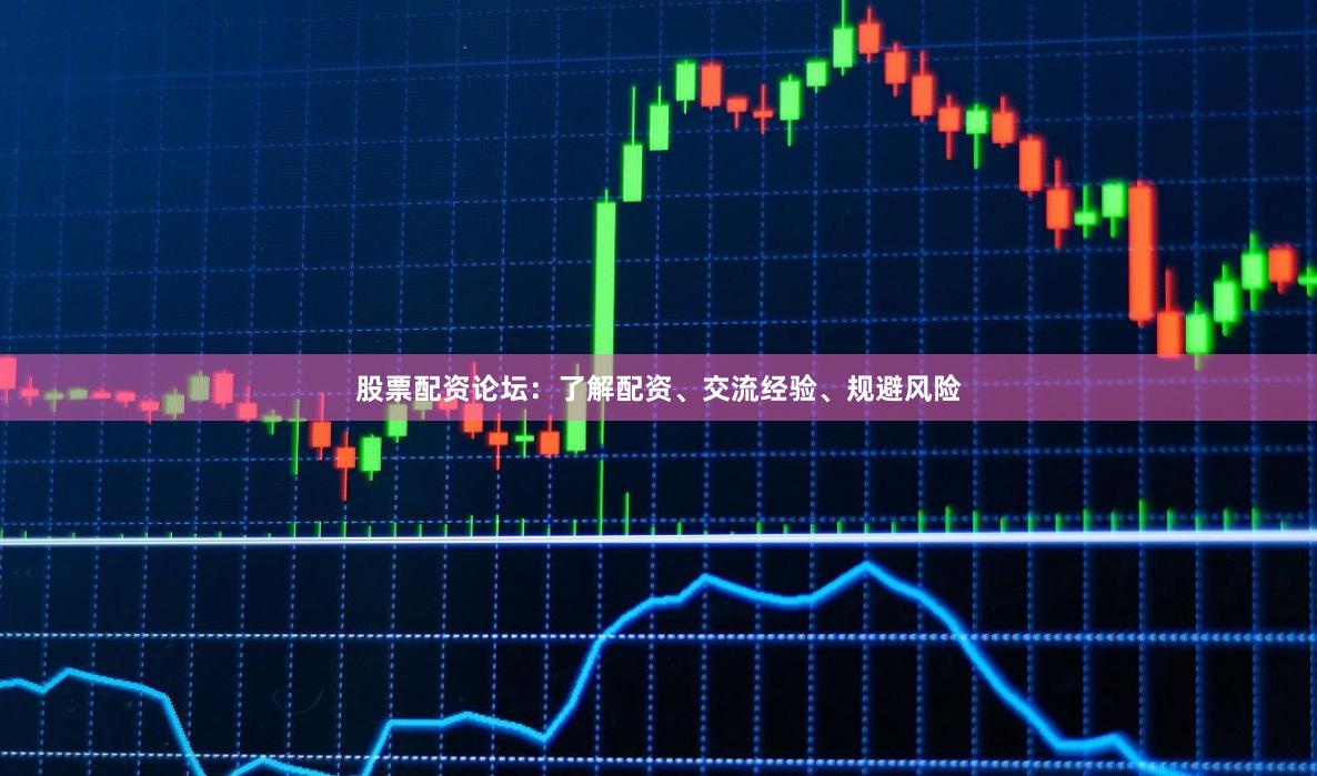 股票配资论坛：了解配资、交流经验、规避风险
