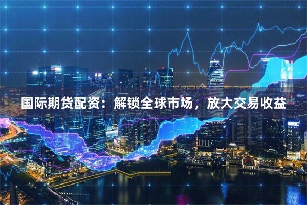 国际期货配资：解锁全球市场，放大交易收益