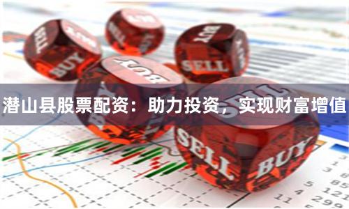 潜山县股票配资：助力投资，实现财富增值
