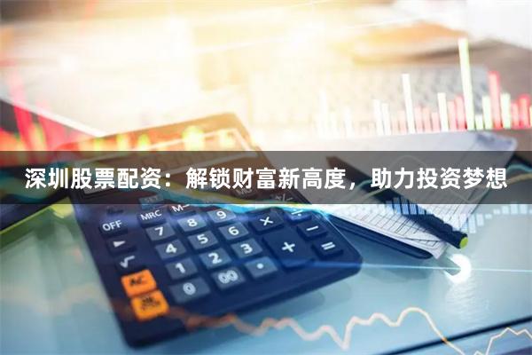 深圳股票配资：解锁财富新高度，助力投资梦想