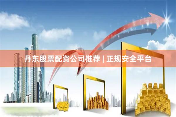 丹东股票配资公司推荐 | 正规安全平台